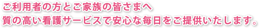 ご利用者の方とご家族の皆さまへ。質の高い看護サービスで安心な毎日をご提供いたします